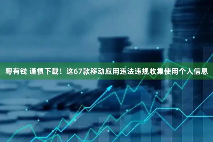 粤有钱 谨慎下载！这67款移动应用违法违规收集使用个人信息