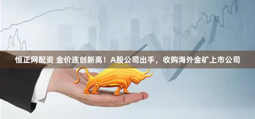 恒正网配资 金价连创新高！A股公司出手，收购海外金矿上市公司