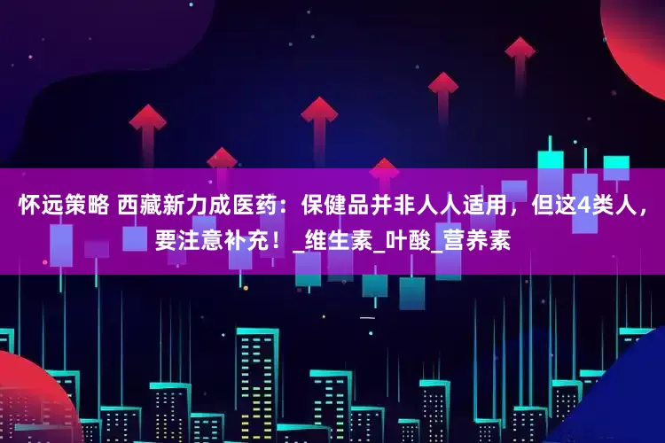 怀远策略 西藏新力成医药：保健品并非人人适用，但这4类人，要注意补充！_维生素_叶酸_营养素