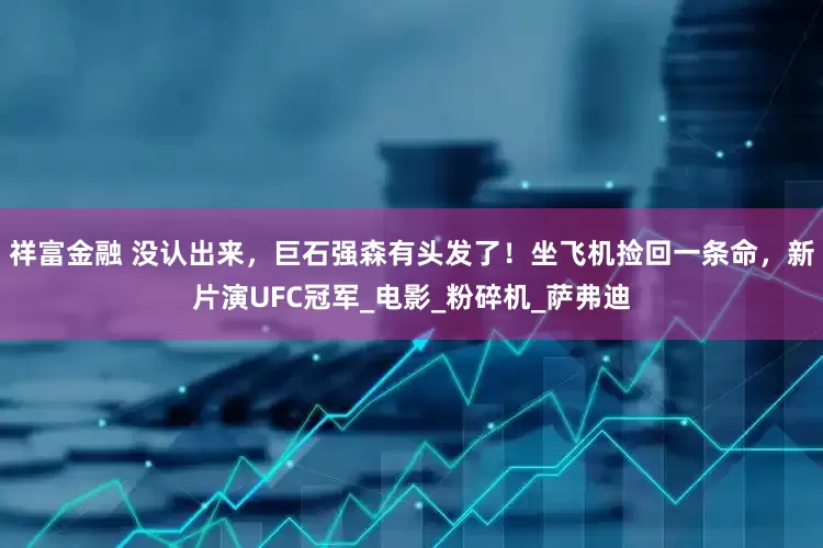 祥富金融 没认出来，巨石强森有头发了！坐飞机捡回一条命，新片演UFC冠军_电影_粉碎机_萨弗迪