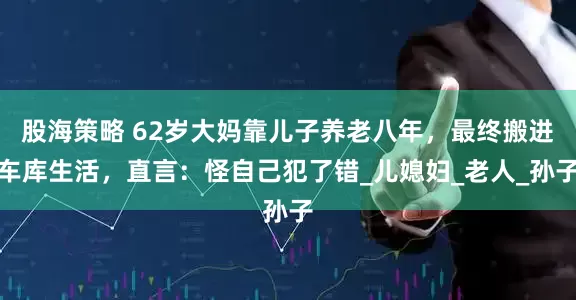 股海策略 62岁大妈靠儿子养老八年，最终搬进车库生活，直言：怪自己犯了错_儿媳妇_老人_孙子