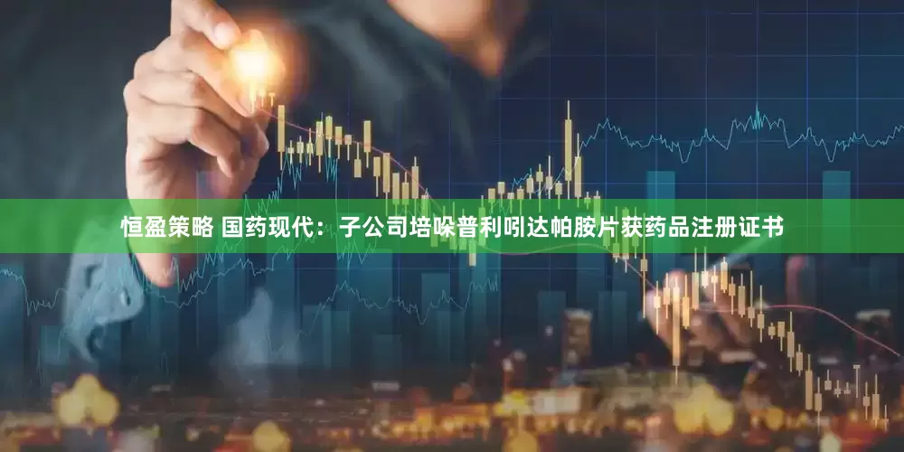 恒盈策略 国药现代：子公司培哚普利吲达帕胺片获药品注册证书