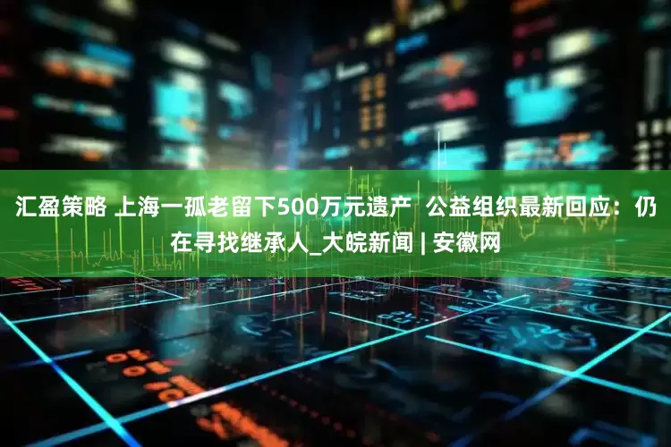 汇盈策略 上海一孤老留下500万元遗产  公益组织最新回应：仍在寻找继承人_大皖新闻 | 安徽网