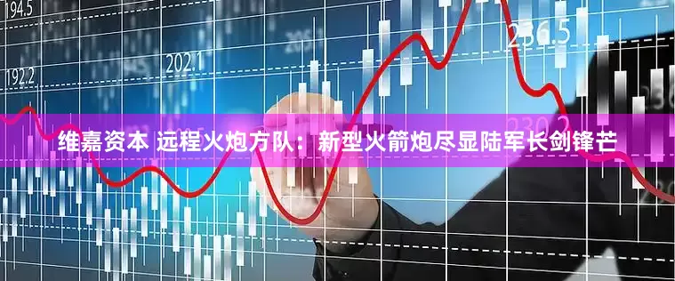 维嘉资本 远程火炮方队：新型火箭炮尽显陆军长剑锋芒