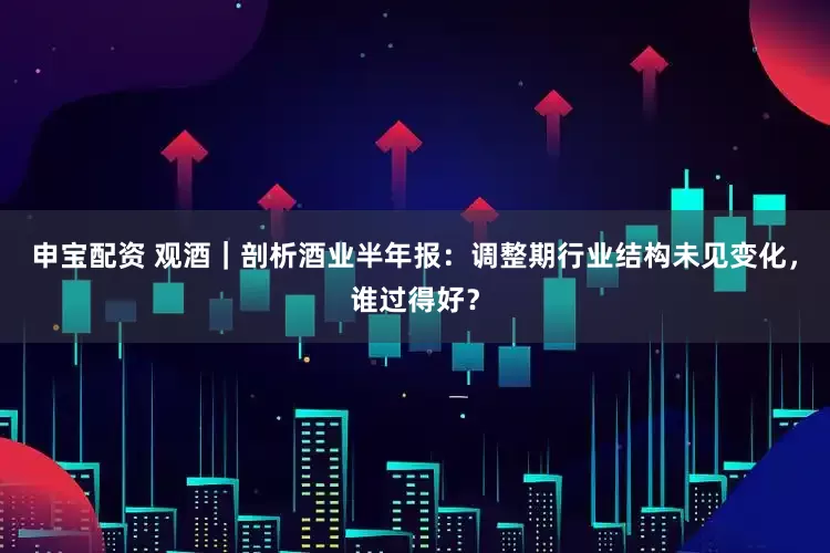 申宝配资 观酒｜剖析酒业半年报：调整期行业结构未见变化，谁过得好？