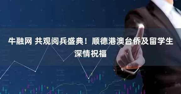 牛融网 共观阅兵盛典！顺德港澳台侨及留学生深情祝福