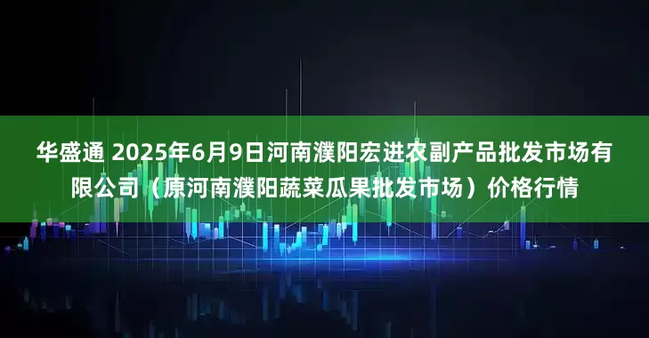 华盛通 2025年6月9日河南濮阳宏进农副产品批发市场有限公司（原河南濮阳蔬菜瓜果批发市场）价格行情