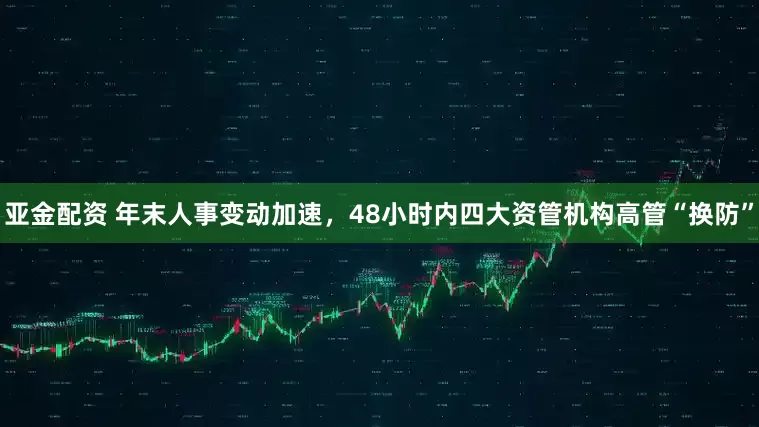 亚金配资 年末人事变动加速,48小时内四大资管机构高管“换防”