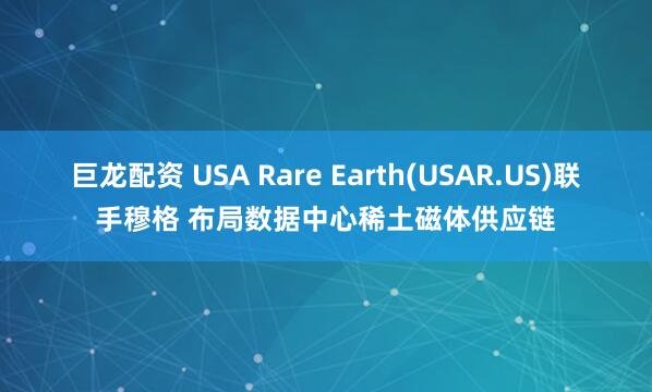 巨龙配资 USA Rare Earth(USAR.US)联手穆格 布局数据中心稀土磁体供应链